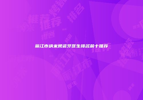 丽江市纳米烤瓷牙医生排名前十推荐