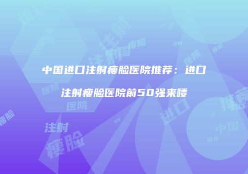 中国进口注射瘦脸医院推荐：进口注射瘦脸医院前50强来喽