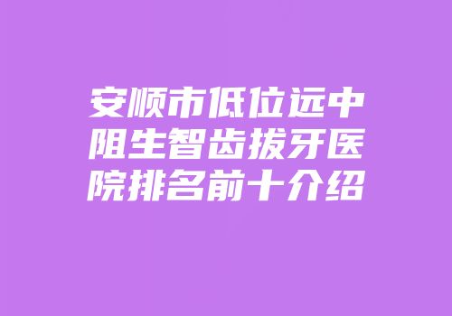 安顺市低位远中阻生智齿拔牙医院排名前十介绍