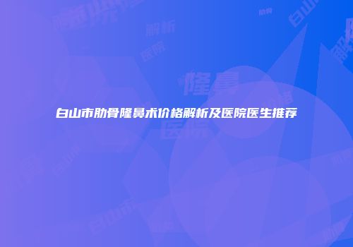 白山市肋骨隆鼻术价格解析及医院医生推荐