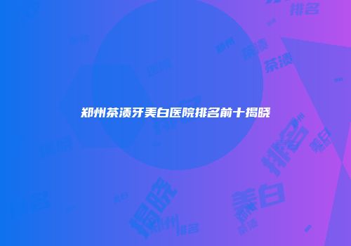 郑州茶渍牙美白医院排名前十揭晓
