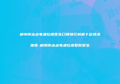 郴州市冰点电波拉皮医生口碑排行榜前十位技术爆表-郴州市冰点电波拉皮整形医生