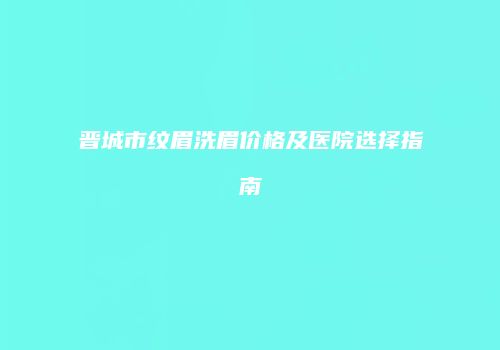 晋城市纹眉洗眉价格及医院选择指南
