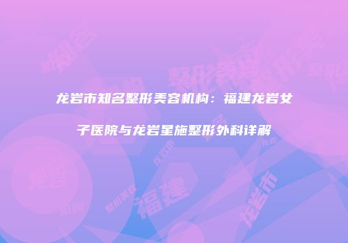 龙岩市知名整形美容机构：福建龙岩女子医院与龙岩星施整形外科详解