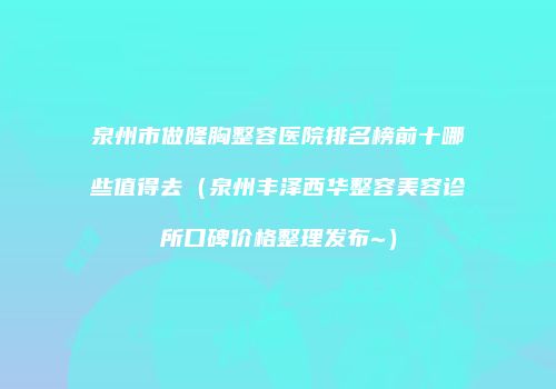 泉州市做隆胸整容医院排名榜前十哪些值得去（泉州丰泽西华整容美容诊所口碑价格整理发布~）