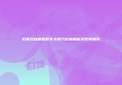 石家庄自体脂肪丰太阳穴价格解析及医院推荐