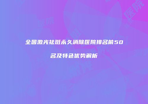 全国激光祛斑永久消除医院排名前50名及特色优势解析