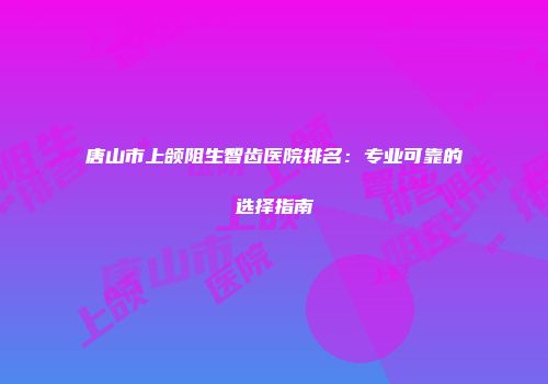 唐山市上颌阻生智齿医院排名：专业可靠的选择指南
