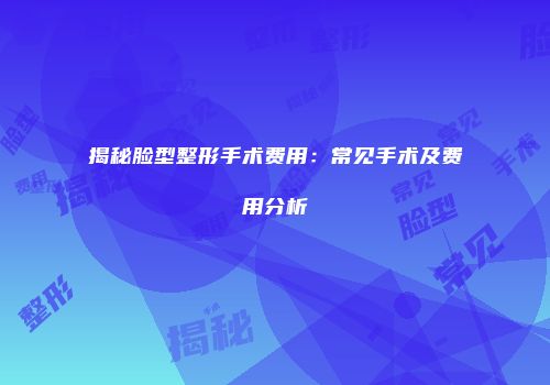 揭秘脸型整形手术费用：常见手术及费用分析