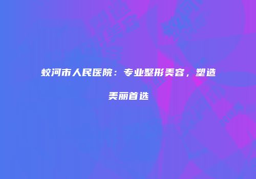 蛟河市人民医院：专业整形美容，塑造美丽首选