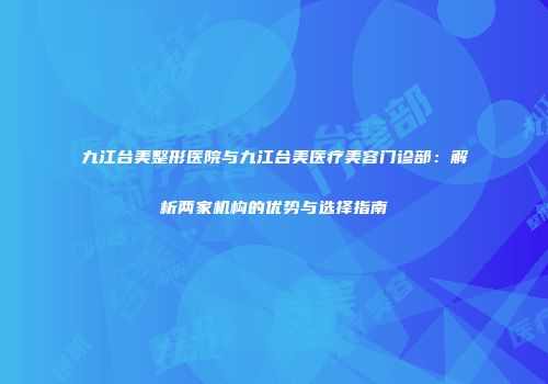 九江台美整形医院与九江台美医疗美容门诊部：解析两家机构的优势与选择指南