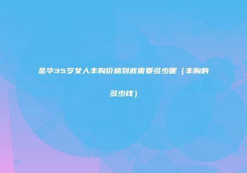 金华35岁女人丰胸价格到底需要多少呢（丰胸的多少钱）