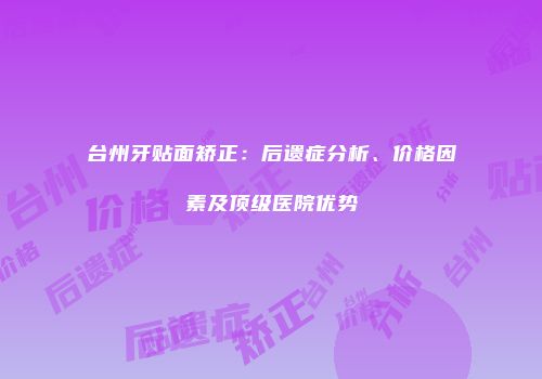 台州牙贴面矫正：后遗症分析、价格因素及顶级医院优势