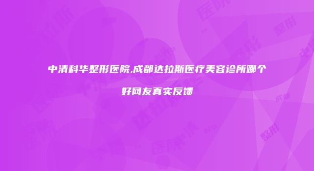 中清科华整形医院,成都达拉斯医疗美容诊所哪个好网友真实反馈