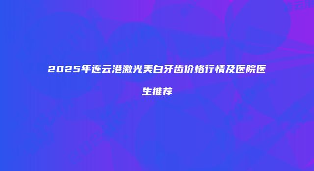 2025年连云港激光美白牙齿价格行情及医院医生推荐