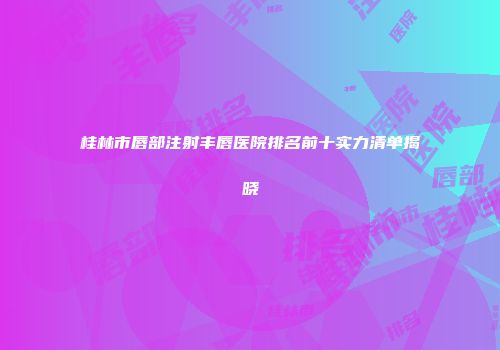 桂林市唇部注射丰唇医院排名前十实力清单揭晓