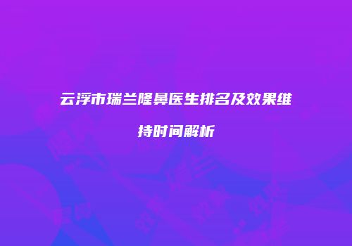 云浮市瑞兰隆鼻医生排名及效果维持时间解析