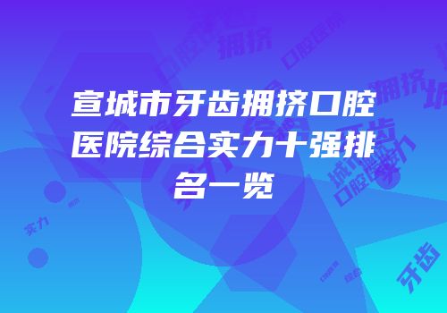 宣城市牙齿拥挤口腔医院综合实力十强排名一览