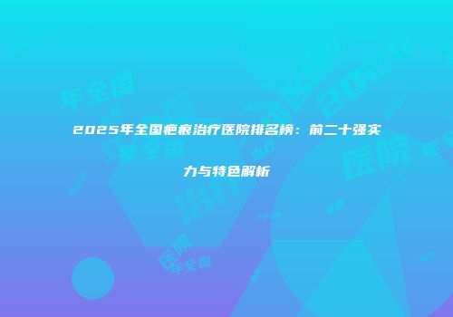 2025年全国疤痕治疗医院排名榜：前二十强实力与特色解析