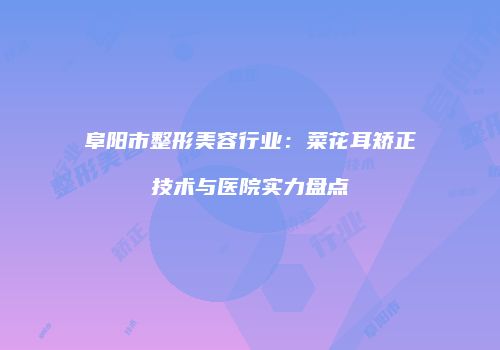 阜阳市整形美容行业：菜花耳矫正技术与医院实力盘点