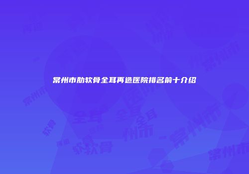 常州市肋软骨全耳再造医院排名前十介绍
