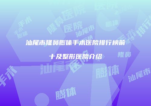 汕尾市隆鼻膨体手术医院排行榜前十及整形医院介绍