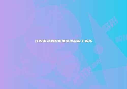 辽源市乳腺整形医院排名前十解析