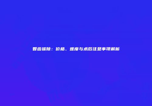 智齿拔除：价格、难度与术后注意事项解析