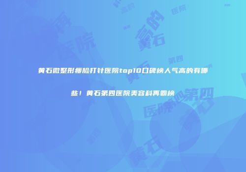 黄石微整形瘦脸打针医院top10口碑榜人气高的有哪些！黄石第四医院美容科再霸榜