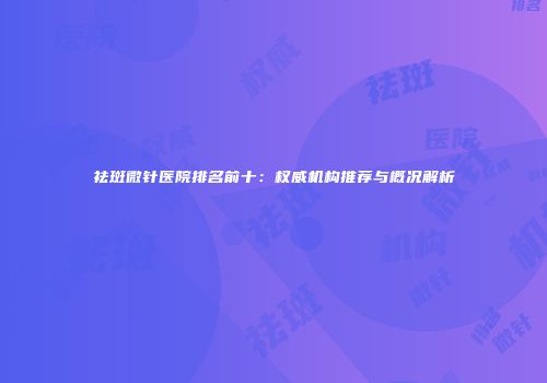 祛斑微针医院排名前十：权威机构推荐与概况解析