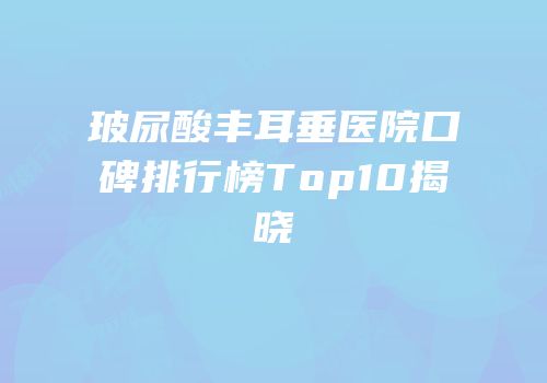 玻尿酸丰耳垂医院口碑排行榜Top10揭晓