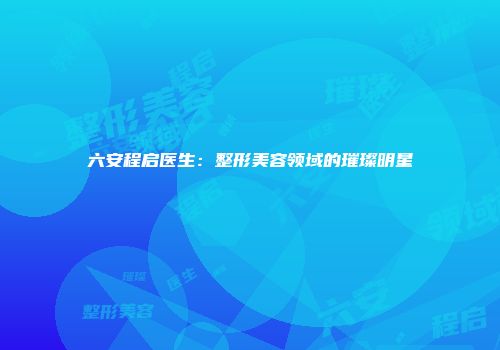 六安程启医生：整形美容领域的璀璨明星