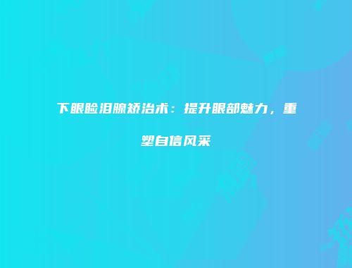 下眼睑泪腺矫治术：提升眼部魅力，重塑自信风采