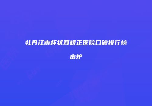 牡丹江市杯状耳矫正医院口碑排行榜出炉