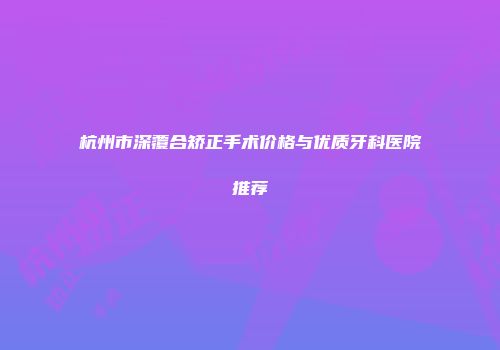 杭州市深覆合矫正手术价格与优质牙科医院推荐
