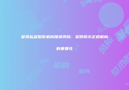 警惕私营整形机构隆鼻风险：案例揭示正规机构的重要性