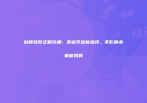 自锁球形正畸托槽：美丽牙齿新选择，不影响未来做妈妈