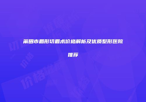 莆田市眉形切眉术价格解析及优质整形医院推荐