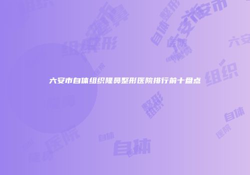 六安市自体组织隆鼻整形医院排行前十盘点