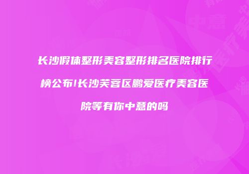长沙假体整形美容整形排名医院排行榜公布!长沙芙蓉区鹏爱医疗美容医院等有你中意的吗
