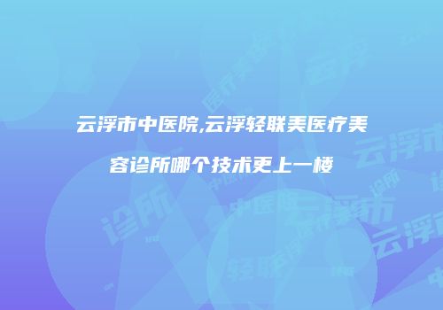 云浮市中医院,云浮轻联美医疗美容诊所哪个技术更上一楼