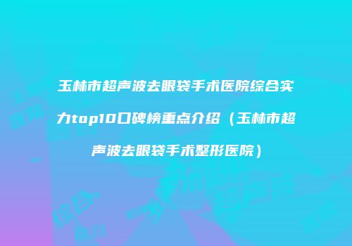 玉林市超声波去眼袋手术医院综合实力top10口碑榜重点介绍（玉林市超声波去眼袋手术整形医院）