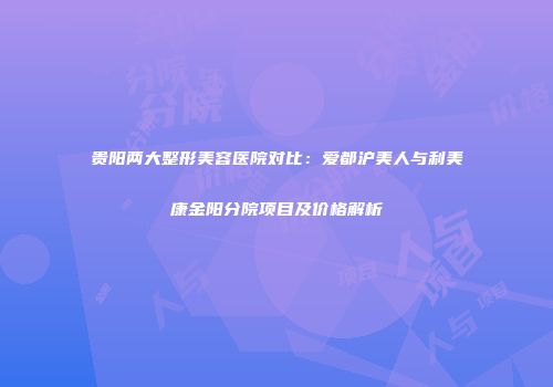 贵阳两大整形美容医院对比：爱都沪美人与利美康金阳分院项目及价格解析