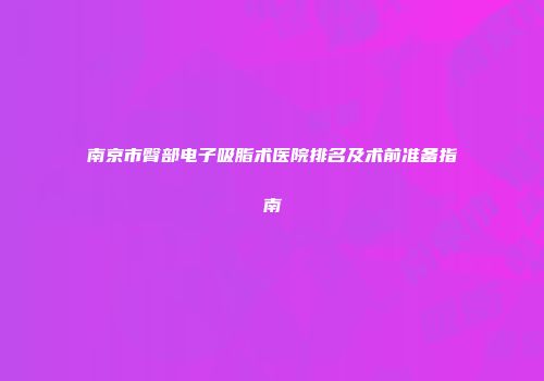 南京市臀部电子吸脂术医院排名及术前准备指南