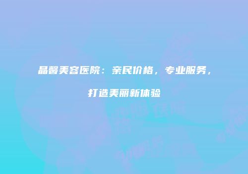 晶馨美容医院：亲民价格，专业服务，打造美丽新体验
