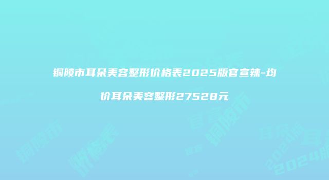 铜陵市耳朵美容整形价格表2025版官宣辣-均价耳朵美容整形27528元
