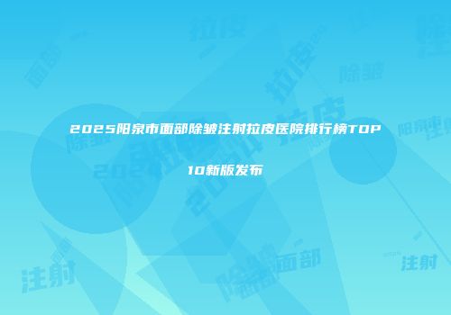 2025阳泉市面部除皱注射拉皮医院排行榜TOP10新版发布