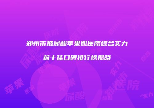 郑州市玻尿酸苹果肌医院综合实力前十佳口碑排行榜揭晓
