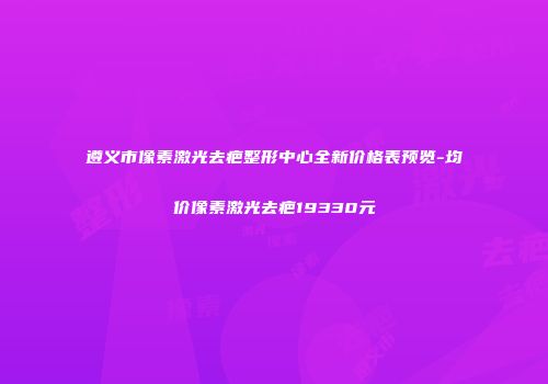 遵义市像素激光去疤整形中心全新价格表预览-均价像素激光去疤19330元