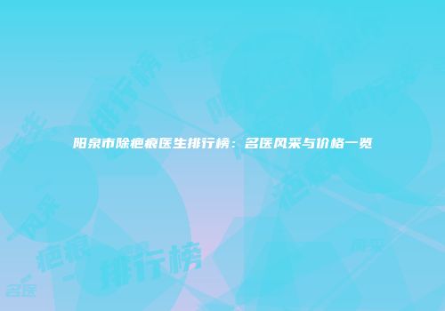 阳泉市除疤痕医生排行榜：名医风采与价格一览